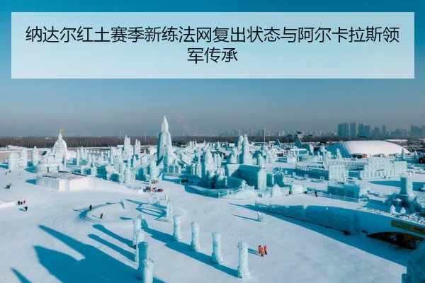 纳达尔红土赛季新练法网复出状态与阿尔卡拉斯领军传承