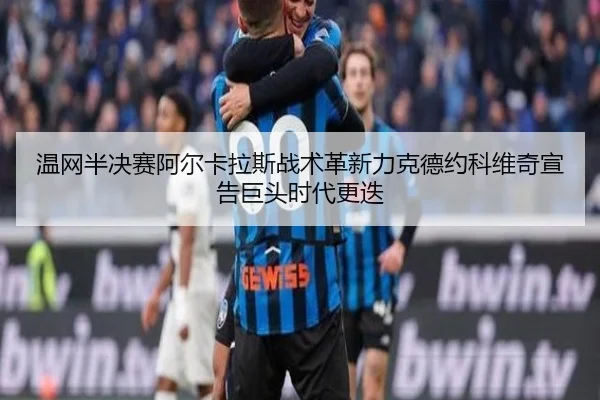 温网半决赛阿尔卡拉斯战术革新力克德约科维奇宣告巨头时代更迭