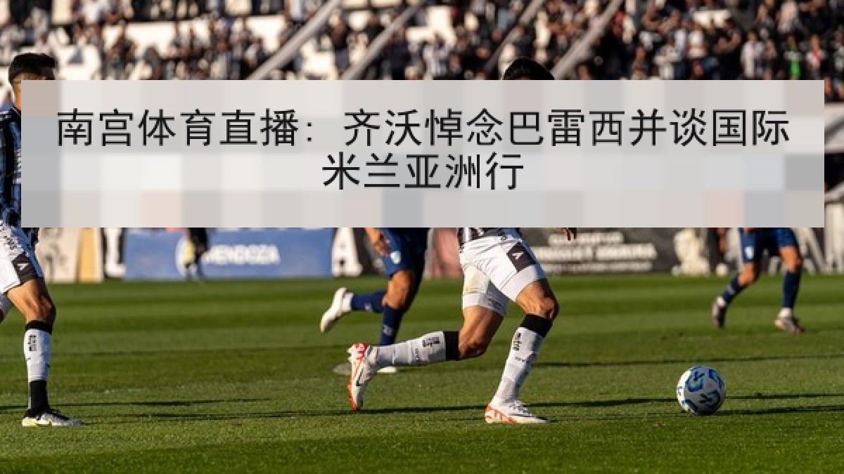 南宫体育直播: 齐沃悼念巴雷西并谈国际米兰亚洲行 南宫体育直播: 齐沃悼念巴雷西并谈国际米兰亚洲行
